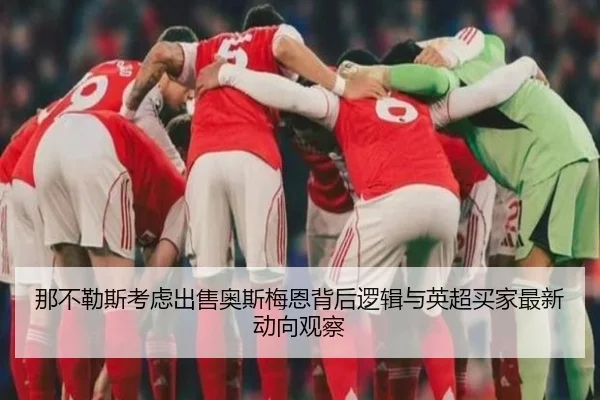 那不勒斯考虑出售奥斯梅恩背后逻辑与英超买家最新动向观察