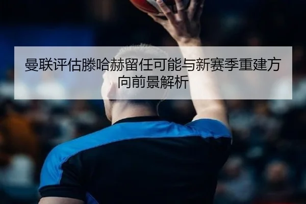 曼联评估滕哈赫留任可能与新赛季重建方向前景解析