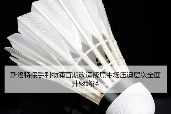 斯洛特接手利物浦首期改造聚焦中场压迫层次全面升级路径