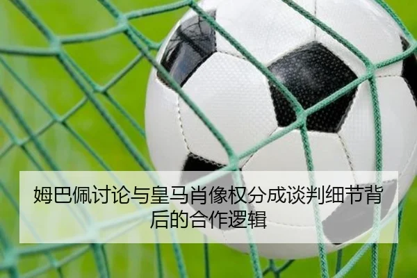 姆巴佩讨论与皇马肖像权分成谈判细节背后的合作逻辑