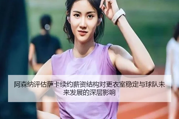 阿森纳评估萨卡续约薪资结构对更衣室稳定与球队未来发展的深层影响