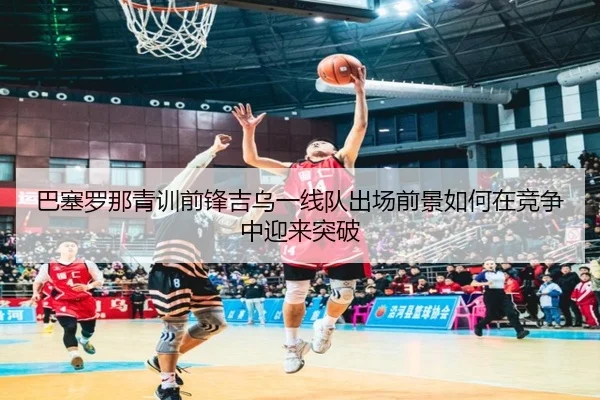 巴塞罗那青训前锋吉乌一线队出场前景如何在竞争中迎来突破