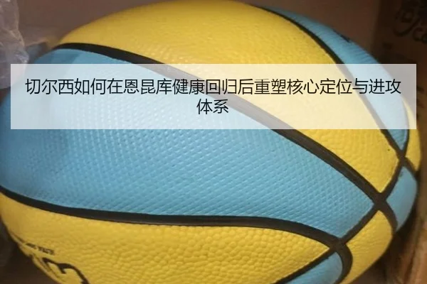 切尔西如何在恩昆库健康回归后重塑核心定位与进攻体系