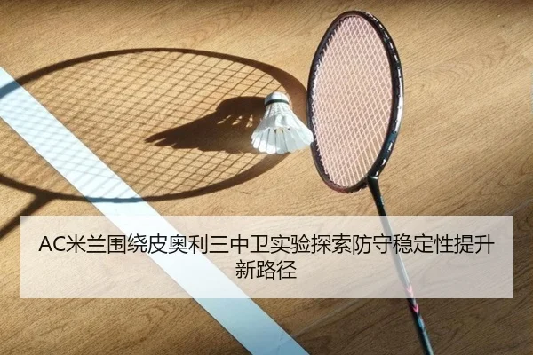 AC米兰围绕皮奥利三中卫实验探索防守稳定性提升新路径