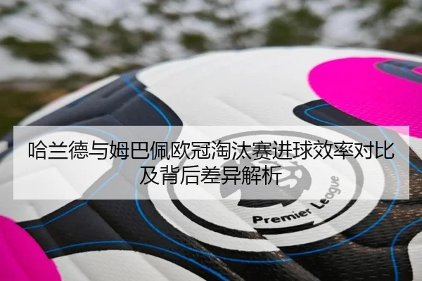 哈兰德与姆巴佩欧冠淘汰赛进球效率对比及背后差异解析