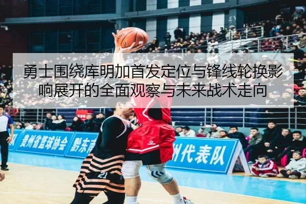 勇士围绕库明加首发定位与锋线轮换影响展开的全面观察与未来战术走向