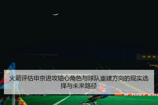 火箭评估申京进攻轴心角色与球队重建方向的现实选择与未来路径