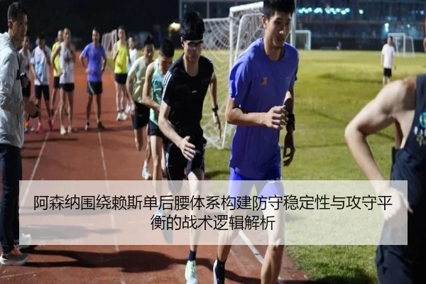 阿森纳围绕赖斯单后腰体系构建防守稳定性与攻守平衡的战术逻辑解析