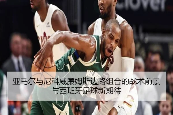 亚马尔与尼科威廉姆斯边路组合的战术前景与西班牙足球新期待