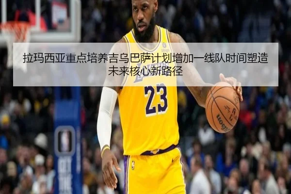 拉玛西亚重点培养吉乌巴萨计划增加一线队时间塑造未来核心新路径