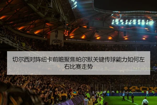 切尔西对阵纽卡前瞻聚焦帕尔默关键传球能力如何左右比赛走势