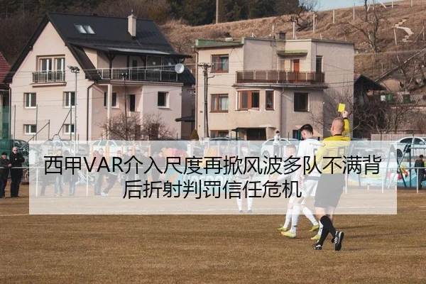 西甲VAR介入尺度再掀风波多队不满背后折射判罚信任危机